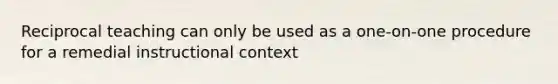 Reciprocal teaching can only be used as a one-on-one procedure for a remedial instructional context