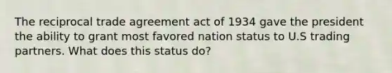 The reciprocal trade agreement act of 1934 gave the president the ability to grant most favored nation status to U.S trading partners. What does this status do?