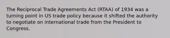 The Reciprocal Trade Agreements Act (RTAA) of 1934 was a turning point in US trade policy because it shifted the authority to negotiate on international trade from the President to Congress.