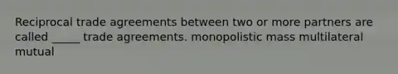 Reciprocal trade agreements between two or more partners are called _____ trade agreements. monopolistic mass multilateral mutual