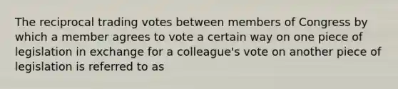 The reciprocal trading votes between members of Congress by which a member agrees to vote a certain way on one piece of legislation in exchange for a colleague's vote on another piece of legislation is referred to as