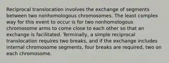 Reciprocal translocation involves the exchange of segments between two nonhomologous chromosomes. The least complex way for this event to occur is for two nonhomologous chromosome arms to come close to each other so that an exchange is facilitated. Terminally, a simple reciprocal translocation requires two breaks, and if the exchange includes internal chromosome segments, four breaks are required, two on each chromosome.