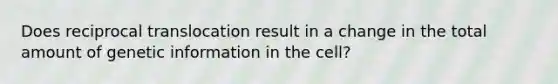 Does reciprocal translocation result in a change in the total amount of genetic information in the cell?