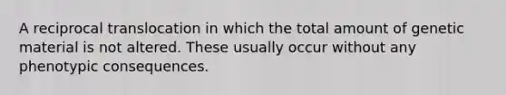 A reciprocal translocation in which the total amount of genetic material is not altered. These usually occur without any phenotypic consequences.