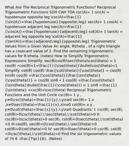 What Are The Reciprocal Trigonometric Functions? Reciprocal Trigonometric Functions SOH CAH TOA csc(A)= 1 sin(A) = hypotenuse opposite leg csc(A)=(1)/(sin(A))=(hypotenuse)/(opposite:leg) sec(A)= 1 cos(A) = hypotenuse adjacent leg sec(A)=(1)/(cos(A))=(hypotenuse)/(adjacent:leg) cot(A)= 1 tan(A) = adjacent leg opposite leg cot(A)=(1)/(tan(A))=(adjacent:leg)/(opposite:leg) Trigonometric Values from a Given Value An angle, θtheta , of a right triangle has a cosecant value of 2. Find the remaining trigonometric values for θ.theta. (notes) How to Simplify Trigonometric Expressions Simplify: sec(θ)cos(θ)sec(theta)cos(theta) = 1 cos(θ) •cos(θ)=1=(1)/(cos(theta))bulletcos(theta)=1 Simplify: cot(θ) cos(θ) (cot(theta))/(cos(theta)) = cos(θ) sin(θ) cos(θ) =(cos(theta))/(frac(sin(theta)){cos(theta))} = cos(θ) sinθ • 1 cos(θ) =(cos(theta))/(sintheta)bullet((1)/(cos(theta))) = 1 sinθ =(1)/(sintheta) =csc(θ)=csc(theta) Reciprocal Trigonometric Functions and the Unit Circle csc(θ)= 1 y , y≠0csc(theta)=(1)/(y),:yne0 sec(θ)= 1 x ,x≠0sec(theta)=(1)/(x),xne0 cot(θ)= x y , y≠0cot(theta)=(x)/(y),:yne0 Quadrants: I: csc(θ), sec(θ), cot(θ)>0csc(theta),:sec(theta),:cot(theta)>0 II: csc(θ)>0csc(theta)>0 sec(θ), cot(θ) 0cot(theta)>0 IV: sec(θ)>0sec(theta)>0 csc(θ), cot(θ)<0csc(theta),:cot(theta)<0 Find the six trigonometric values of 7π 6 .(7pi)/(6). (Notes)