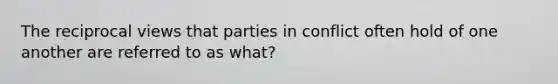 The reciprocal views that parties in conflict often hold of one another are referred to as what?