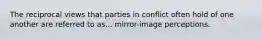 The reciprocal views that parties in conflict often hold of one another are referred to as... mirror-image perceptions.