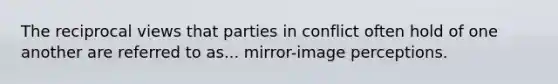 The reciprocal views that parties in conflict often hold of one another are referred to as... mirror-image perceptions.