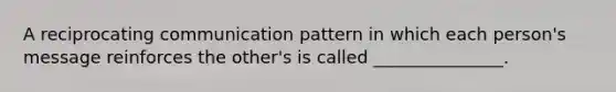 A reciprocating communication pattern in which each person's message reinforces the other's is called _______________.