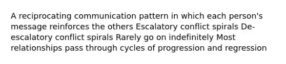 A reciprocating communication pattern in which each person's message reinforces the others Escalatory conflict spirals De-escalatory conflict spirals Rarely go on indefinitely Most relationships pass through cycles of progression and regression