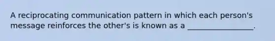 A reciprocating communication pattern in which each person's message reinforces the other's is known as a _________________.