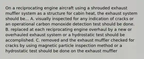 On a reciprocating engine aircraft using a shrouded exhaust muffler system as a structure for cabin heat, the exhaust system should be... A. visually inspected for any indication of cracks or an operational carbon monoxide detection test should be done. B. replaced at each reciprocating engine overhaul by a new or overhauled exhaust system or a hydrostatic test should be accomplished. C. removed and the exhaust muffler checked for cracks by using magnetic particle inspection method or a hydrostatic test should be done on the exhaust muffler