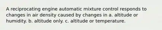 A reciprocating engine automatic mixture control responds to changes in air density caused by changes in a. altitude or humidity. b. altitude only. c. altitude or temperature.