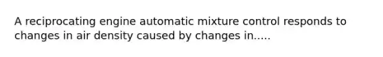 A reciprocating engine automatic mixture control responds to changes in air density caused by changes in.....