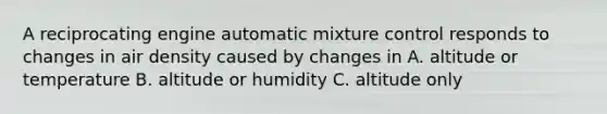 A reciprocating engine automatic mixture control responds to changes in air density caused by changes in A. altitude or temperature B. altitude or humidity C. altitude only