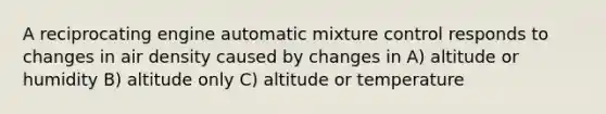 A reciprocating engine automatic mixture control responds to changes in air density caused by changes in A) altitude or humidity B) altitude only C) altitude or temperature