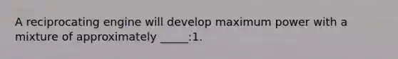 A reciprocating engine will develop maximum power with a mixture of approximately _____:1.