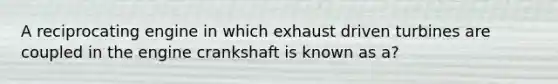 A reciprocating engine in which exhaust driven turbines are coupled in the engine crankshaft is known as a?