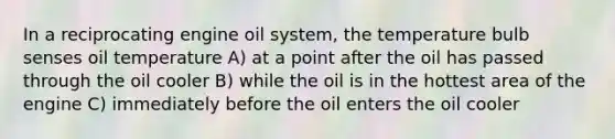 In a reciprocating engine oil system, the temperature bulb senses oil temperature A) at a point after the oil has passed through the oil cooler B) while the oil is in the hottest area of the engine C) immediately before the oil enters the oil cooler