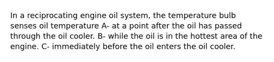 In a reciprocating engine oil system, the temperature bulb senses oil temperature A- at a point after the oil has passed through the oil cooler. B- while the oil is in the hottest area of the engine. C- immediately before the oil enters the oil cooler.