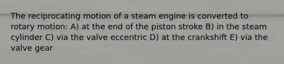 The reciprocating motion of a steam engine is converted to rotary motion: A) at the end of the piston stroke B) in the steam cylinder C) via the valve eccentric D) at the crankshift E) via the valve gear