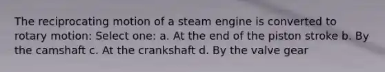 The reciprocating motion of a steam engine is converted to rotary motion: Select one: a. At the end of the piston stroke b. By the camshaft c. At the crankshaft d. By the valve gear