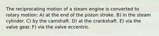 The reciprocating motion of a steam engine is converted to rotary motion: A) at the end of the piston stroke. B) in the steam cylinder. C) by the camshaft. D) at the crankshaft. E) via the valve gear. F) via the valve eccentric.