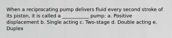 When a reciprocating pump delivers fluid every second stroke of its piston, it is called a ___________ pump: a. Positive displacement b. Single acting c. Two-stage d. Double acting e. Duplex