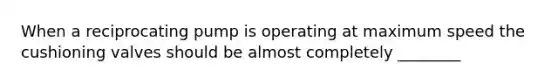 When a reciprocating pump is operating at maximum speed the cushioning valves should be almost completely ________