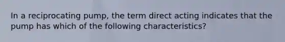 In a reciprocating pump, the term direct acting indicates that the pump has which of the following characteristics?