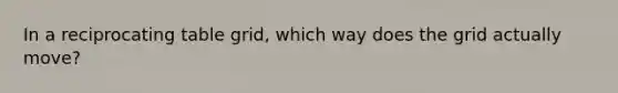 In a reciprocating table grid, which way does the grid actually move?