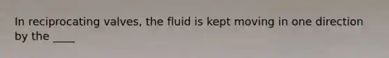 In reciprocating valves, the fluid is kept moving in one direction by the ____