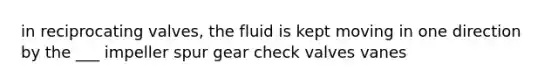 in reciprocating valves, the fluid is kept moving in one direction by the ___ impeller spur gear check valves vanes