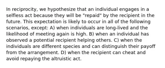 In reciprocity, we hypothesize that an individual engages in a selfless act because they will be "repaid" by the recipient in the future. This expectation is likely to occur in all of the following scenarios, except: A) when individuals are long-lived and the likelihood of meeting again is high. B) when an individual has observed a potential recipient helping others. C) when the individuals are different species and can distinguish their payoff from the arrangement. D) when the recipient can cheat and avoid repaying the altruistic act.