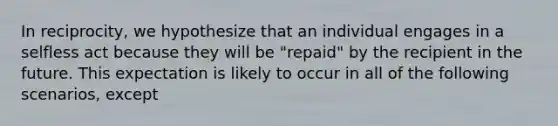 In reciprocity, we hypothesize that an individual engages in a selfless act because they will be "repaid" by the recipient in the future. This expectation is likely to occur in all of the following scenarios, except