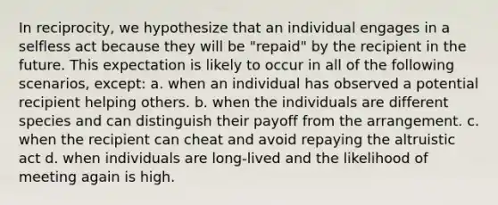 In reciprocity, we hypothesize that an individual engages in a selfless act because they will be "repaid" by the recipient in the future. This expectation is likely to occur in all of the following scenarios, except: a. when an individual has observed a potential recipient helping others. b. when the individuals are different species and can distinguish their payoff from the arrangement. c. when the recipient can cheat and avoid repaying the altruistic act d. when individuals are long-lived and the likelihood of meeting again is high.