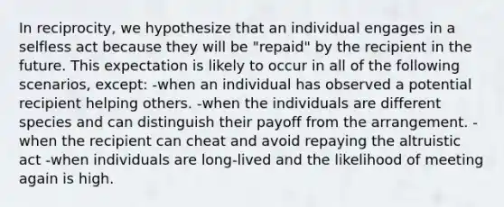 In reciprocity, we hypothesize that an individual engages in a selfless act because they will be "repaid" by the recipient in the future. This expectation is likely to occur in all of the following scenarios, except: -when an individual has observed a potential recipient helping others. -when the individuals are different species and can distinguish their payoff from the arrangement. -when the recipient can cheat and avoid repaying the altruistic act -when individuals are long-lived and the likelihood of meeting again is high.