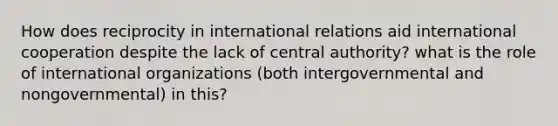 How does reciprocity in international relations aid international cooperation despite the lack of central authority? what is the role of international organizations (both intergovernmental and nongovernmental) in this?