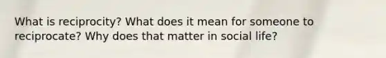 What is reciprocity? What does it mean for someone to reciprocate? Why does that matter in social life?