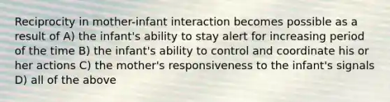 Reciprocity in mother-infant interaction becomes possible as a result of A) the infant's ability to stay alert for increasing period of the time B) the infant's ability to control and coordinate his or her actions C) the mother's responsiveness to the infant's signals D) all of the above