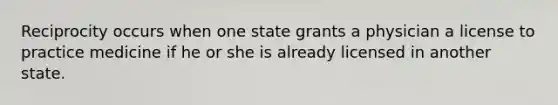 Reciprocity occurs when one state grants a physician a license to practice medicine if he or she is already licensed in another state.