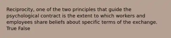 Reciprocity, one of the two principles that guide the psychological contract is the extent to which workers and employees share beliefs about specific terms of the exchange. True False