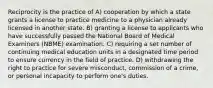 Reciprocity is the practice of A) cooperation by which a state grants a license to practice medicine to a physician already licensed in another state. B) granting a license to applicants who have successfully passed the National Board of Medical Examiners (NBME) examination. C) requiring a set number of continuing medical education units in a designated time period to ensure currency in the field of practice. D) withdrawing the right to practice for severe misconduct, commission of a crime, or personal incapacity to perform one's duties.