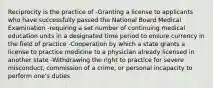 Reciprocity is the practice of -Granting a license to applicants who have successfully passed the National Board Medical Examination -requiring a set number of continuing medical education units in a designated time period to ensure currency in the field of practice -Cooperation by which a state grants a license to practice medicine to a physician already licensed in another state -Withdrawing the right to practice for severe misconduct, commission of a crime, or personal incapacity to perform one's duties