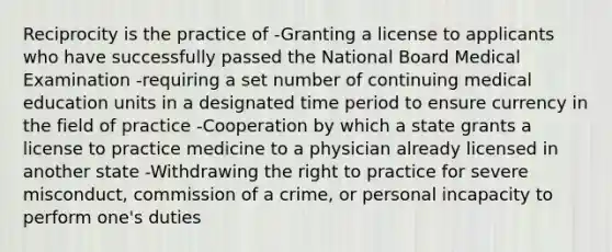 Reciprocity is the practice of -Granting a license to applicants who have successfully passed the National Board Medical Examination -requiring a set number of continuing medical education units in a designated time period to ensure currency in the field of practice -Cooperation by which a state grants a license to practice medicine to a physician already licensed in another state -Withdrawing the right to practice for severe misconduct, commission of a crime, or personal incapacity to perform one's duties