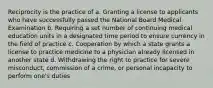 Reciprocity is the practice of a. Granting a license to applicants who have successfully passed the National Board Medical Examination b. Requiring a set number of continuing medical education units in a designated time period to ensure currency in the field of practice c. Cooperation by which a state grants a license to practice medicine to a physician already licensed in another state d. Withdrawing the right to practice for severe misconduct, commission of a crime, or personal incapacity to perform one's duties