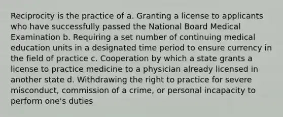 Reciprocity is the practice of a. Granting a license to applicants who have successfully passed the National Board Medical Examination b. Requiring a set number of continuing medical education units in a designated time period to ensure currency in the field of practice c. Cooperation by which a state grants a license to practice medicine to a physician already licensed in another state d. Withdrawing the right to practice for severe misconduct, commission of a crime, or personal incapacity to perform one's duties