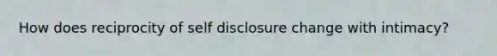 How does reciprocity of self disclosure change with intimacy?