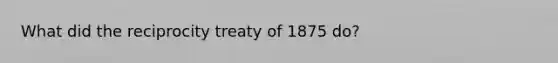 What did the reciprocity treaty of 1875 do?