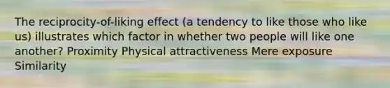 The reciprocity-of-liking effect (a tendency to like those who like us) illustrates which factor in whether two people will like one another? Proximity Physical attractiveness Mere exposure Similarity